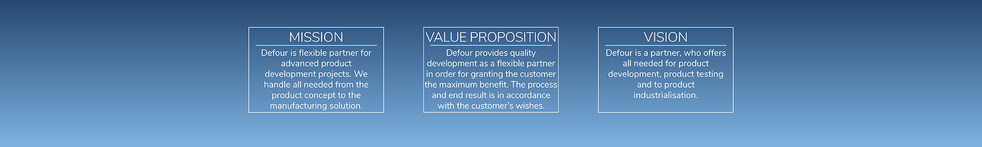 Defour is a flexible partner for advanced product development projects. We handle all needed from the product concept to the manufacturing solution. Our value proposition is to provide quality development as a flexible partner in order for granting the customer the maximum benefit. The process and end result are in accordance with the customer's wishes. Our vision is to be a partner, who offers all the needed for product development, product testing and to product industrialisation.